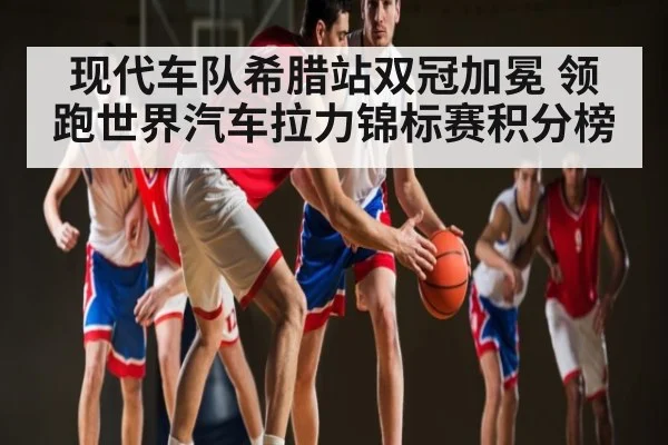 现代车队希腊站双冠加冕 领跑世界汽车拉力锦标赛积分榜