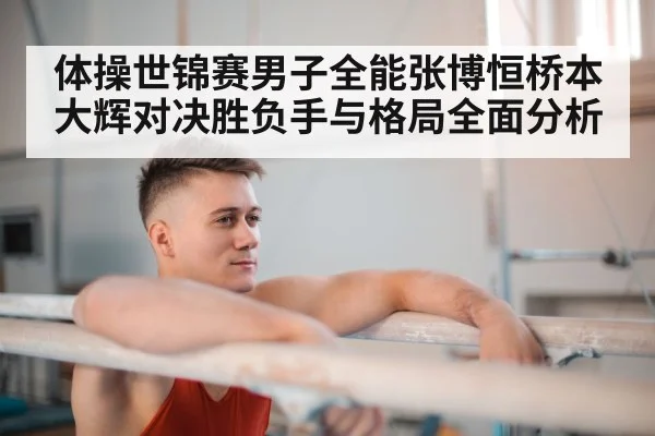 体操世锦赛男子全能张博恒桥本大辉对决胜负手与格局全面分析