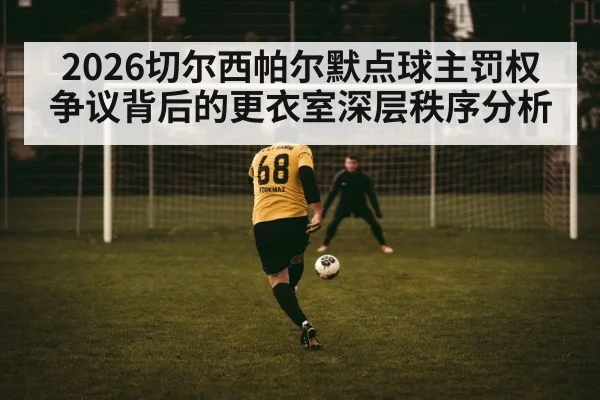 2026切尔西帕尔默点球主罚权争议背后的更衣室深层秩序分析